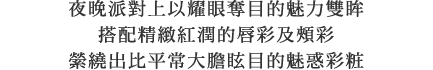 ナイトシーンを引き立てる目もとに、上気したグラマラスな口もとと頬を合わせ、いつもよりちょっと大胆なメイクと雰囲気をまとって。