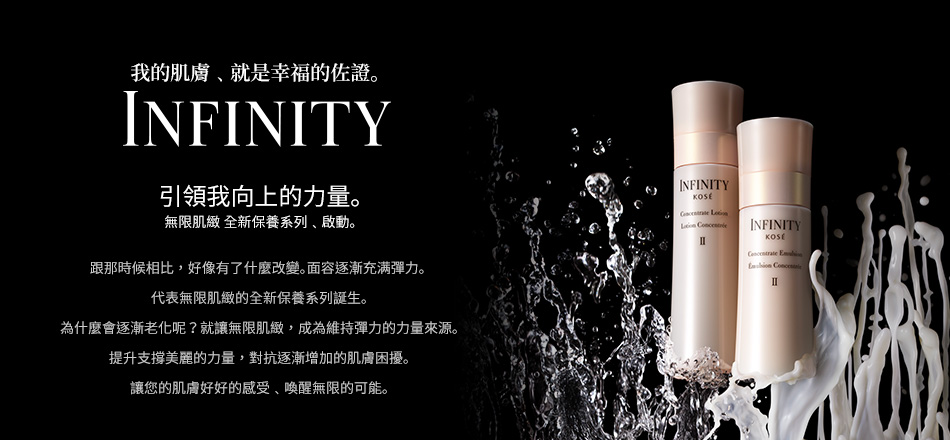 我的肌膚﹑就是幸福的佐證｡  
INFINITY
引領我向上的力量｡
無限肌緻 全新保養系列﹑啟動｡

跟那時候相比，好像有了什麼改變｡面容逐漸充满彈力｡ ｡
代表無限肌緻的全新保養系列誕生｡
為什麼會逐漸老化呢？就讓無限肌緻，成為維持彈力的力量來源｡
提升支撐美麗的力量，對抗逐漸增加的肌膚困擾｡
讓您的肌膚好好的感受﹑喚醒無限的可能｡
