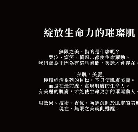 綻放生命力的璀璨肌
無限之美，指的是什麼呢？
哭泣、燦笑、憤怒…都使生命耀動。
我們認為正因為有這些瞬間，美麗才會存在。
「美肌≠美麗」
極璨甦活系列的目標，不只使肌膚美麗。
而是在最前線，實現肌膚的生命力。
有美麗的肌膚，才能使生命更加的璀璨動人。
用效果、技術、香氣，喚醒沉睡於肌膚的美麗
現在，無限之美就此甦醒。